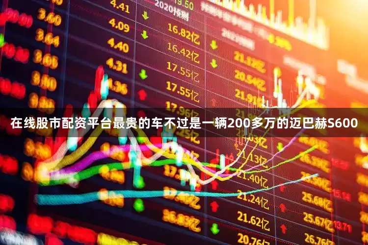 在线股市配资平台最贵的车不过是一辆200多万的迈巴赫S600
