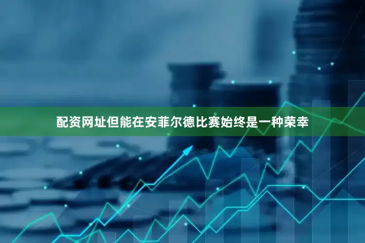 配资网址但能在安菲尔德比赛始终是一种荣幸