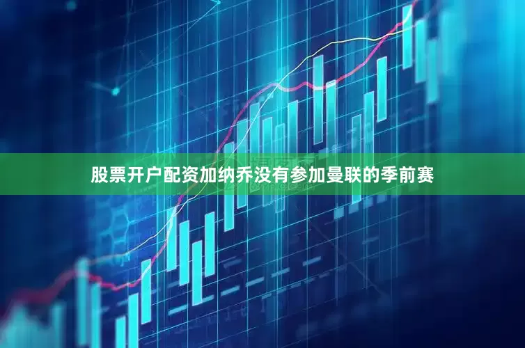 股票开户配资加纳乔没有参加曼联的季前赛
