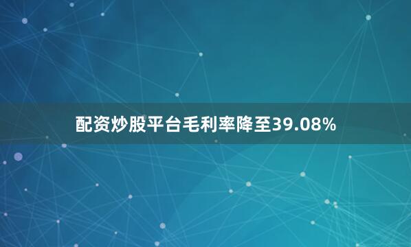 配资炒股平台毛利率降至39.08%