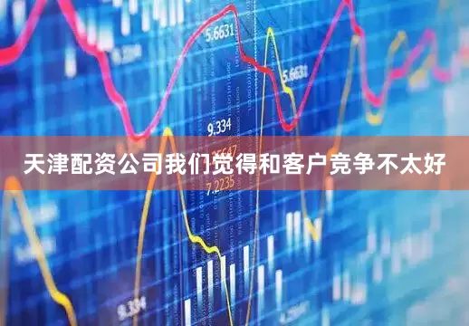 天津配资公司我们觉得和客户竞争不太好