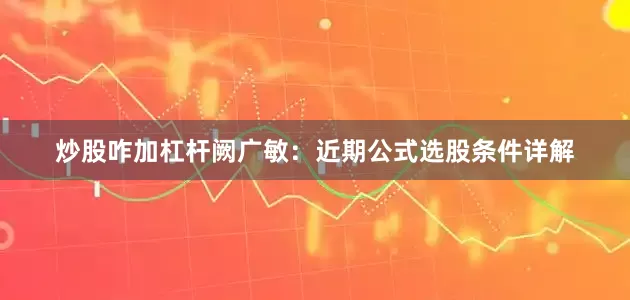 炒股咋加杠杆阙广敏：近期公式选股条件详解