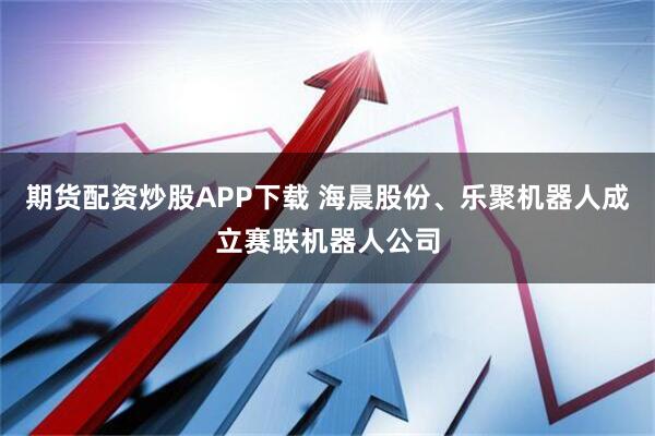 期货配资炒股APP下载 海晨股份、乐聚机器人成立赛联机器人公司