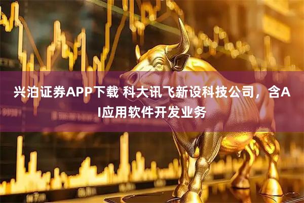 兴泊证券APP下载 科大讯飞新设科技公司，含AI应用软件开发业务
