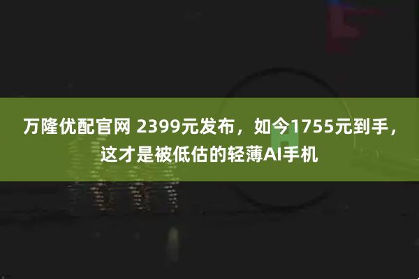 万隆优配官网 2399元发布,如今1755元到手,这才是被低估的轻薄AI手机