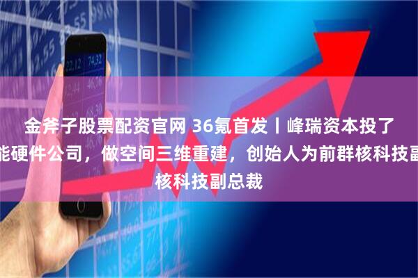 金斧子股票配资官网 36氪首发丨峰瑞资本投了家智能硬件公司,做空间三维重建,创始人为前群核科技副总裁