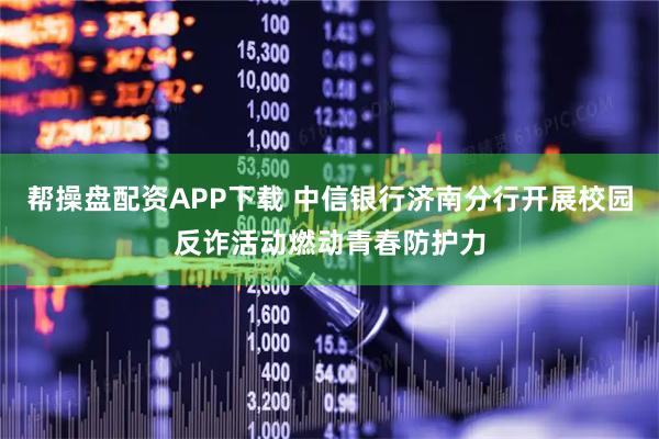 帮操盘配资APP下载 中信银行济南分行开展校园反诈活动燃动青春防护力