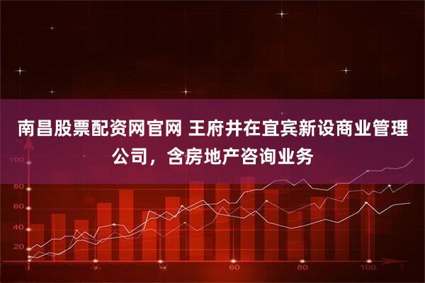 南昌股票配资网官网 王府井在宜宾新设商业管理公司，含房地产咨询业务