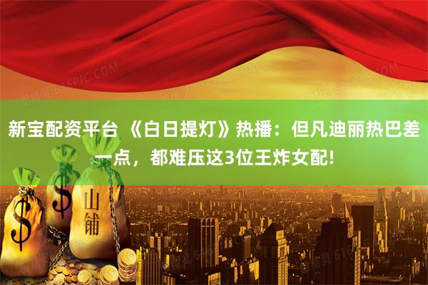 新宝配资平台 《白日提灯》热播：但凡迪丽热巴差一点，都难压这3位王炸女配!