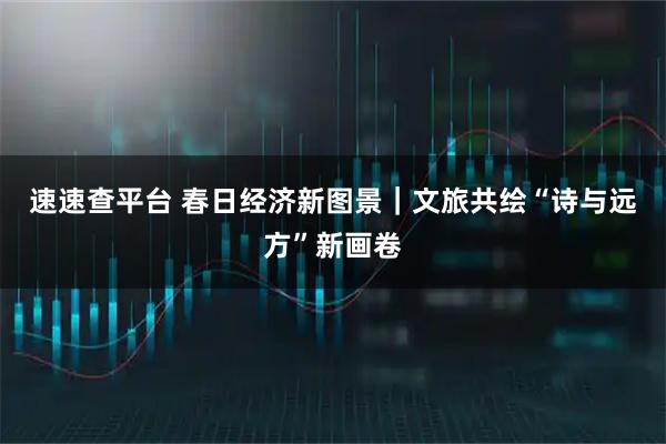 速速查平台 春日经济新图景｜文旅共绘“诗与远方”新画卷