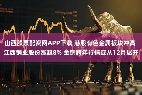 山西股票配资网APP下载 港股有色金属板块冲高 江西铜业股份涨超8% 金铜跨年行情或从12月展开