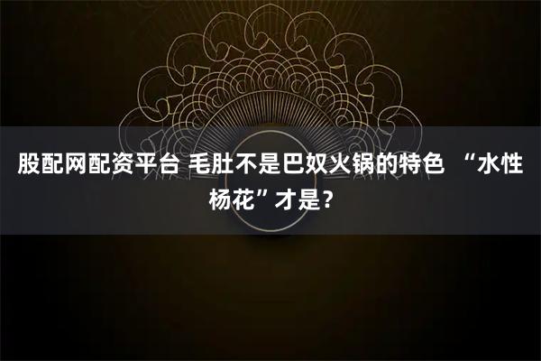股配网配资平台 毛肚不是巴奴火锅的特色  “水性杨花”才是？
