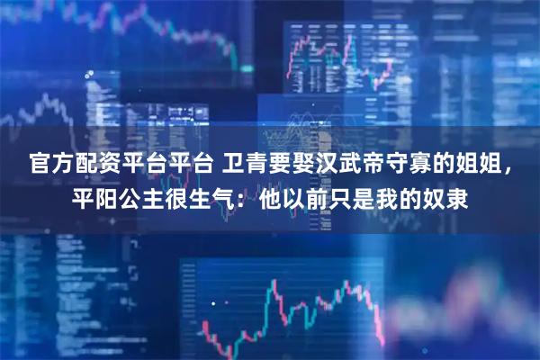 官方配资平台平台 卫青要娶汉武帝守寡的姐姐，平阳公主很生气：他以前只是我的奴隶