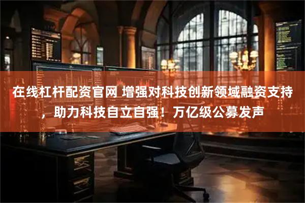 在线杠杆配资官网 增强对科技创新领域融资支持,助力科技自立自强!万亿级公募发声