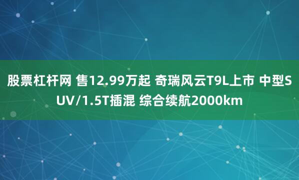 股票杠杆网 售12.99万起 奇瑞风云T9L上市 中型SUV/1.5T插混 综合续航2000km