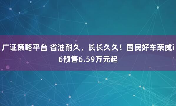 广证策略平台 省油耐久，长长久久！国民好车荣威i6预售6.59万元起