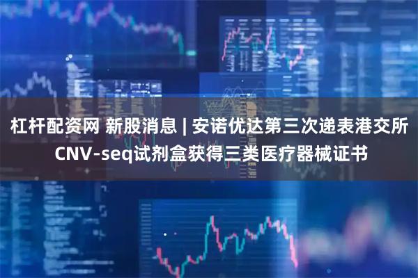 杠杆配资网 新股消息 | 安诺优达第三次递表港交所 CNV-seq试剂盒获得三类医疗器械证书