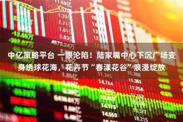 中亿策略平台 一眼沦陷！陆家嘴中心下沉广场变身绣球花海，花卉节“春漾花谷”浪漫绽放