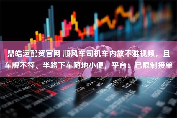 鼎皓运配资官网 顺风车司机车内放不雅视频，且车牌不符、半路下车随地小便，平台：已限制接单