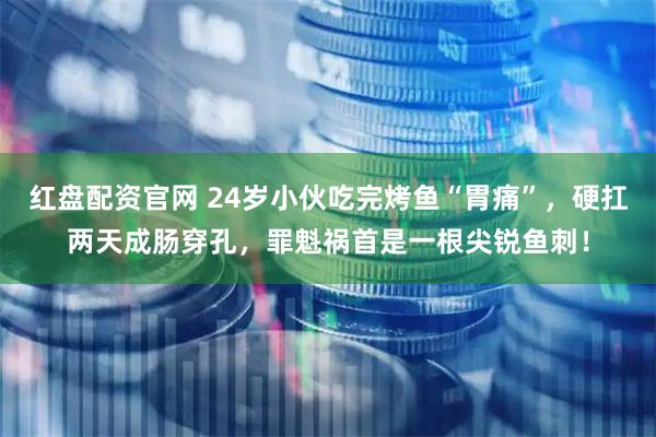 红盘配资官网 24岁小伙吃完烤鱼“胃痛”，硬扛两天成肠穿孔，罪魁祸首是一根尖锐鱼刺！