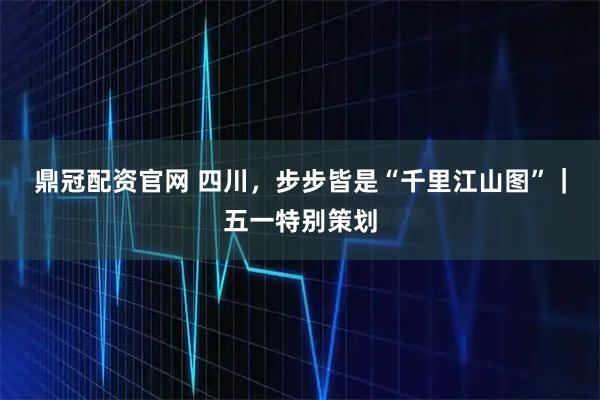 鼎冠配资官网 四川，步步皆是“千里江山图”｜五一特别策划