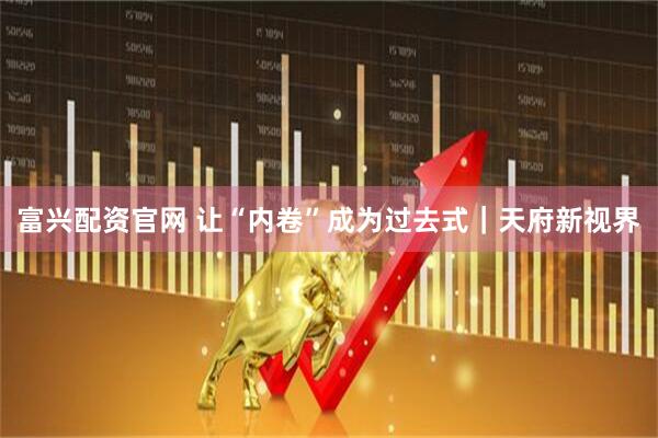 富兴配资官网 让“内卷”成为过去式｜天府新视界