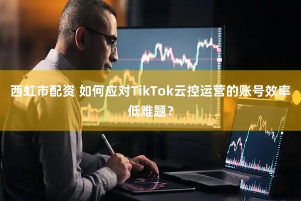 西虹市配资 如何应对TikTok云控运营的账号效率低难题？